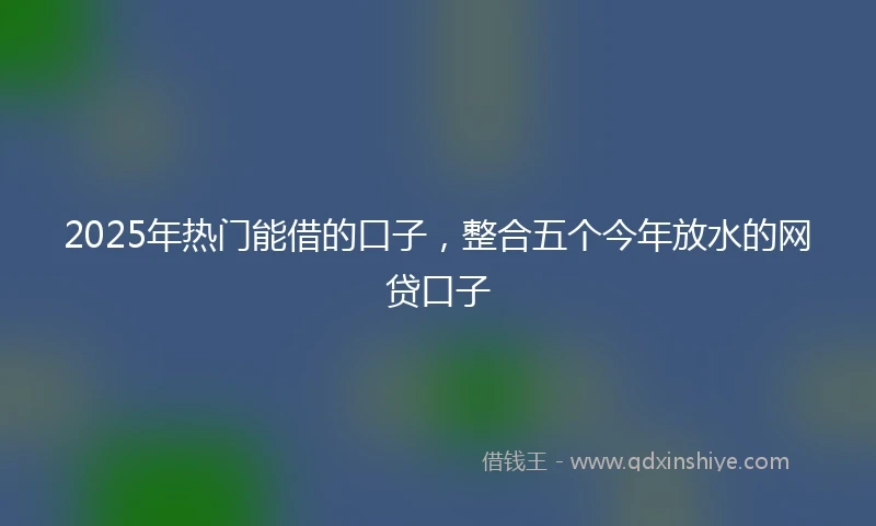 2025年热门能借的口子，整合五个今年放水的网贷口子
