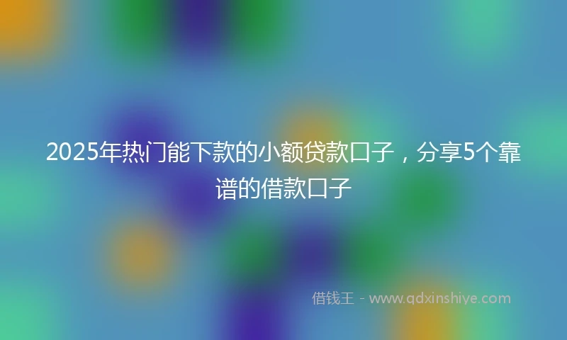 2025年热门能下款的小额贷款口子，分享5个靠谱的借款口子