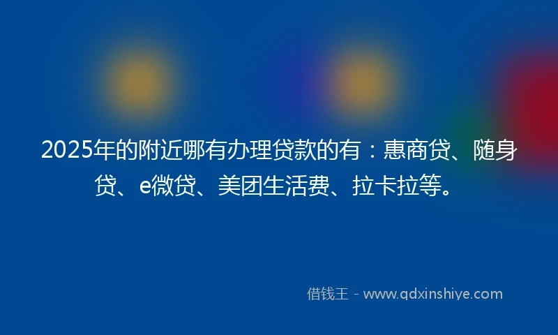 2025年的附近哪有办理贷款的有：惠商贷、随身贷、e微贷、美团生活费、拉卡拉等。