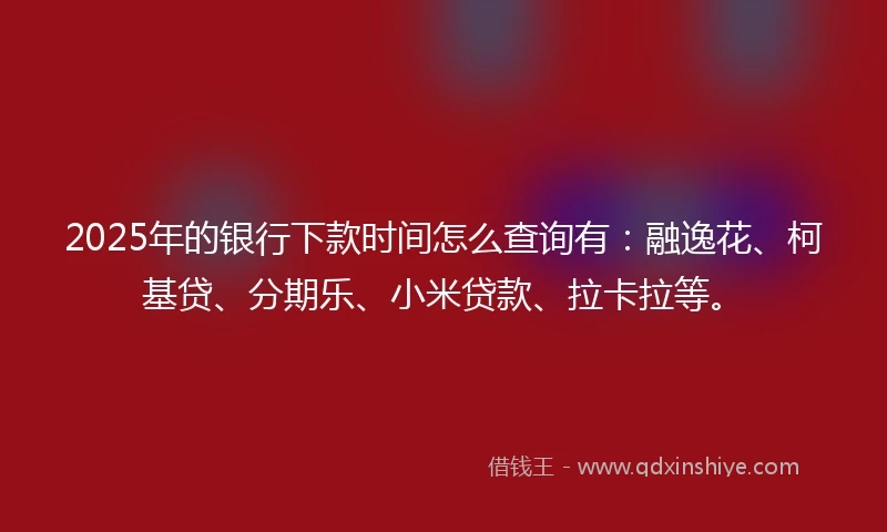2025年的银行下款时间怎么查询有：融逸花、柯基贷、分期乐、小米贷款、拉卡拉等。
