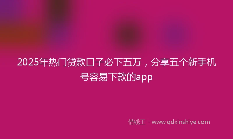 2025年热门贷款口子必下五万，分享五个新手机号容易下款的app