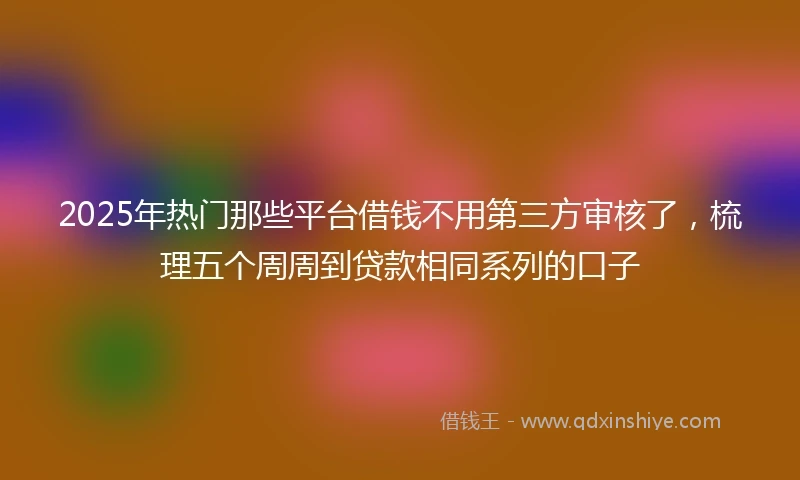 2025年热门那些平台借钱不用第三方审核了，梳理五个周周到贷款相同系列的口子
