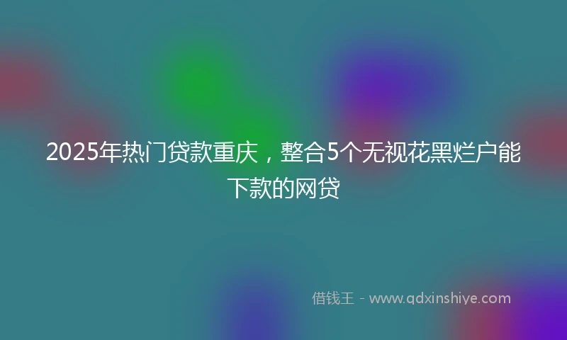 2025年热门贷款重庆，整合5个无视花黑烂户能下款的网贷