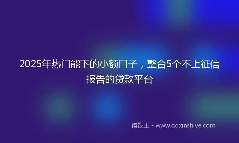2025年热门能下的小额口子，整合5个不上征信报告的贷款平台