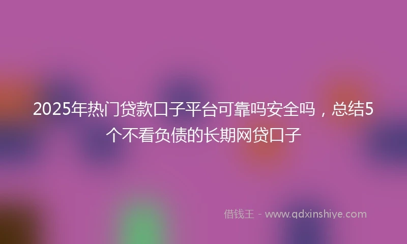 2025年热门贷款口子平台可靠吗安全吗，总结5个不看负债的长期网贷口子