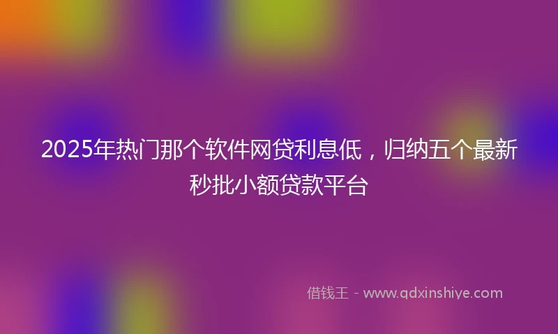 2025年热门那个软件网贷利息低，归纳五个最新秒批小额贷款平台