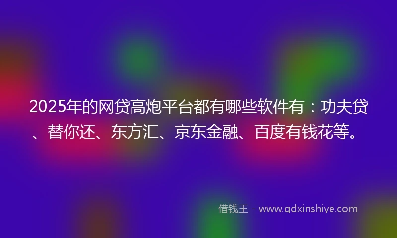 2025年的网贷高炮平台都有哪些软件有：功夫贷、替你还、东方汇、京东金融、百度有钱花等。