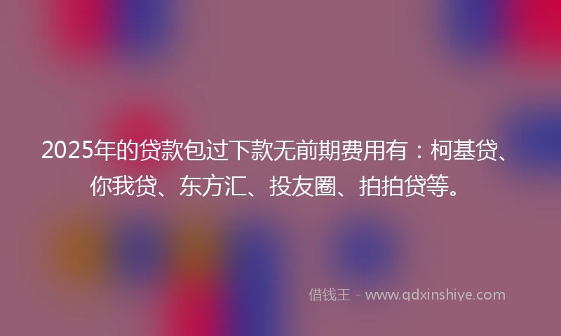 2025年的贷款包过下款无前期费用有：柯基贷、你我贷、东方汇、投友圈、拍拍贷等。