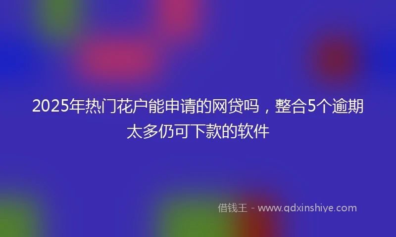 2025年热门花户能申请的网贷吗，整合5个逾期太多仍可下款的软件