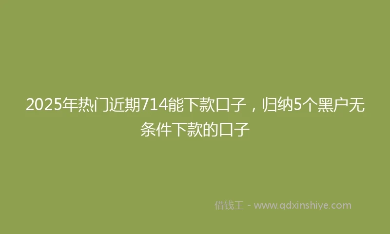 2025年热门近期714能下款口子，归纳5个黑户无条件下款的口子