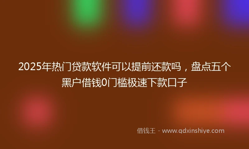 2025年热门贷款软件可以提前还款吗，盘点五个黑户借钱0门槛极速下款口子