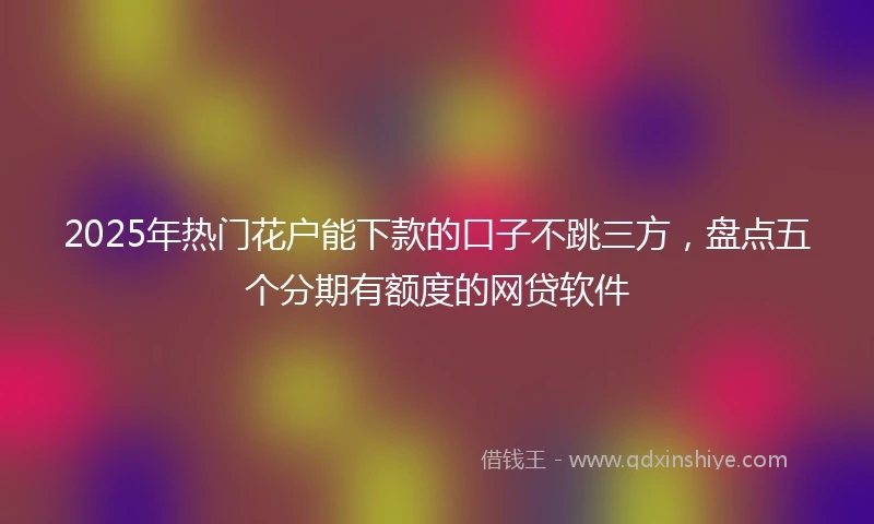 2025年热门花户能下款的口子不跳三方，盘点五个分期有额度的网贷软件