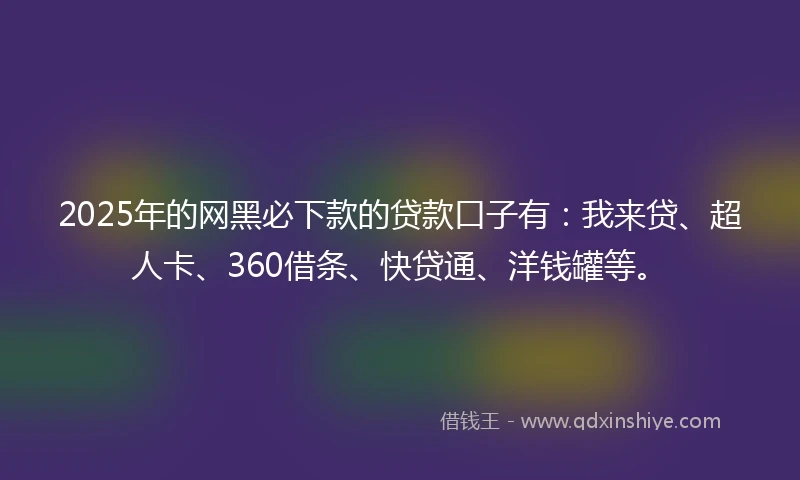 2025年的网黑必下款的贷款口子有：我来贷、超人卡、360借条、快贷通、洋钱罐等。