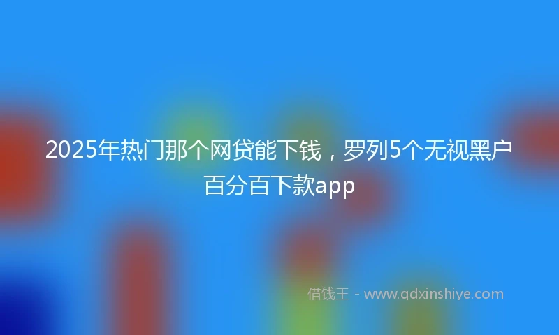 2025年热门那个网贷能下钱，罗列5个无视黑户百分百下款app
