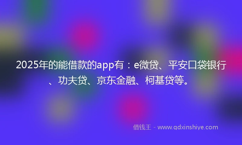 2025年的能借款的app有：e微贷、平安口袋银行、功夫贷、京东金融、柯基贷等。