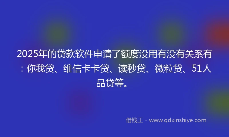 2025年的贷款软件申请了额度没用有没有关系有：你我贷、维信卡卡贷、读秒贷、微粒贷、51人品贷等。