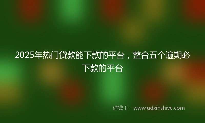 2025年热门贷款能下款的平台，整合五个逾期必下款的平台