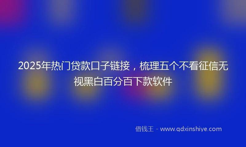 2025年热门贷款口子链接，梳理五个不看征信无视黑白百分百下款软件