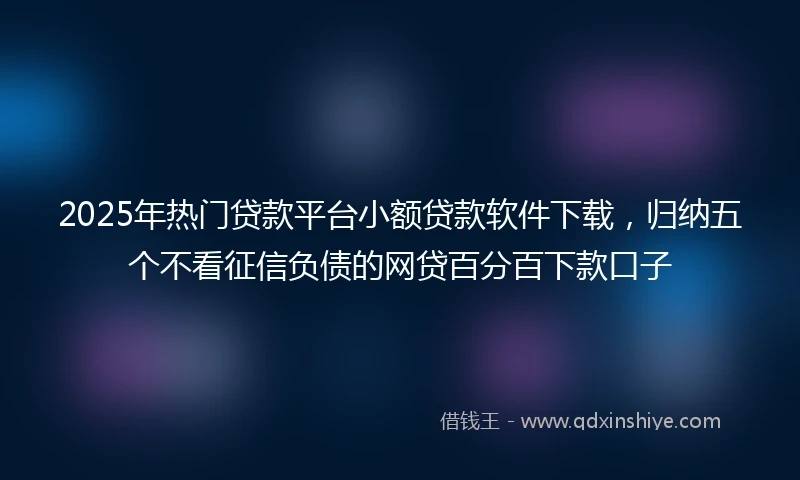 2025年热门贷款平台小额贷款软件下载，归纳五个不看征信负债的网贷百分百下款口子