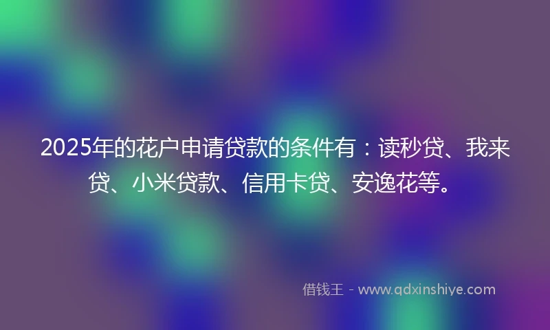 2025年的花户申请贷款的条件有：读秒贷、我来贷、小米贷款、信用卡贷、安逸花等。