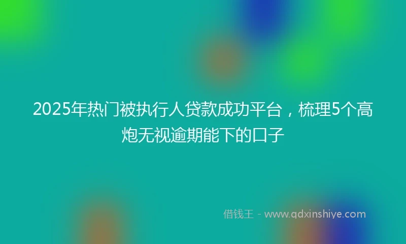 2025年热门被执行人贷款成功平台，梳理5个高炮无视逾期能下的口子