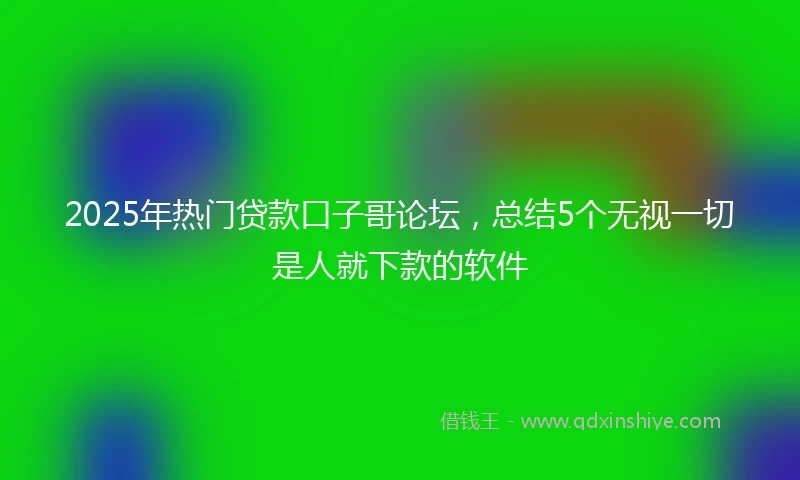 2025年热门贷款口子哥论坛，总结5个无视一切是人就下款的软件