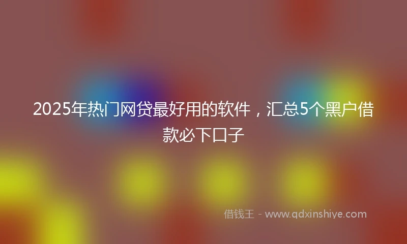 2025年热门网贷最好用的软件，汇总5个黑户借款必下口子