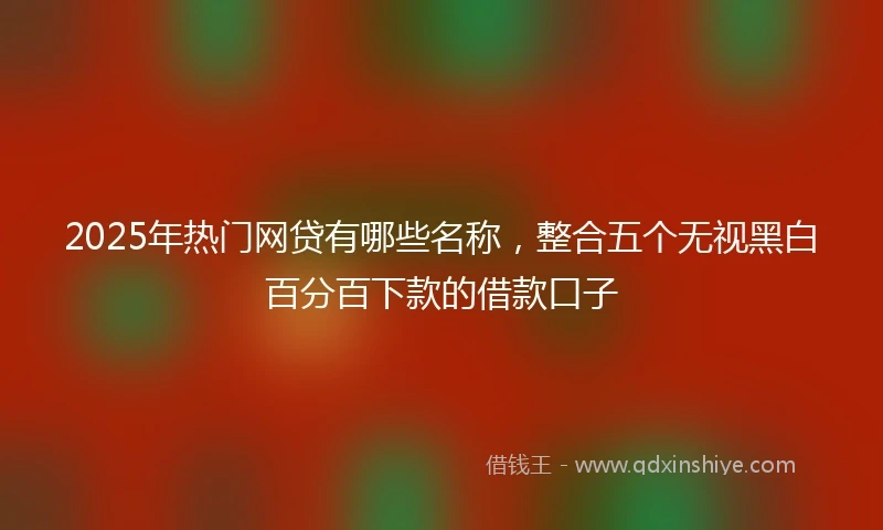 2025年热门网贷有哪些名称，整合五个无视黑白百分百下款的借款口子