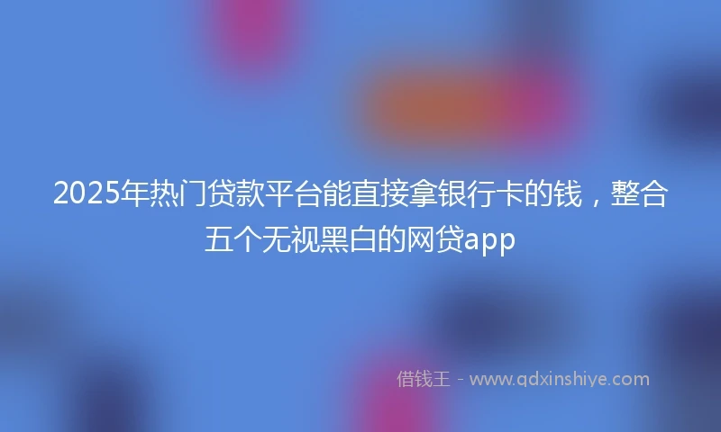2025年热门贷款平台能直接拿银行卡的钱，整合五个无视黑白的网贷app
