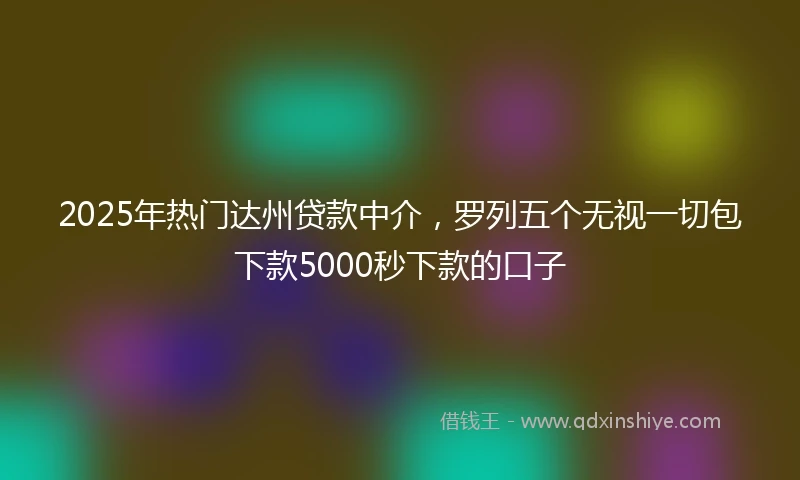 2025年热门达州贷款中介,罗列五个无视一切包下款5000秒下款的口子