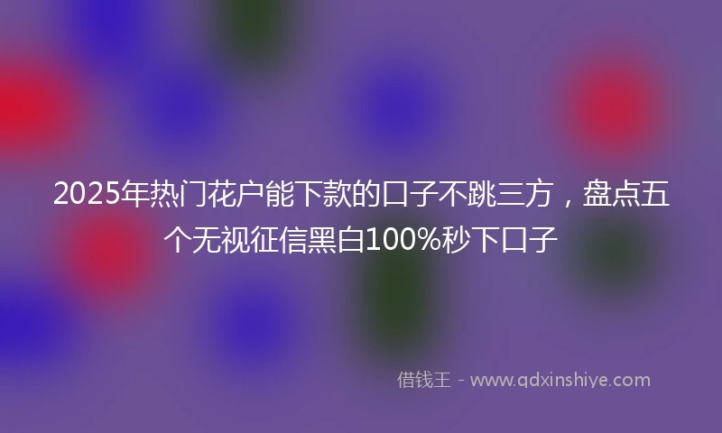2025年热门花户能下款的口子不跳三方，盘点五个无视征信黑白100%秒下口子