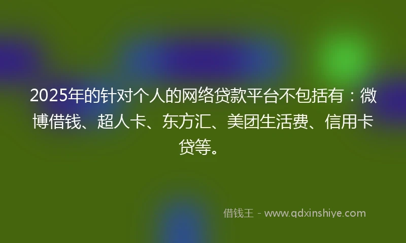 2025年的针对个人的网络贷款平台不包括有:微博借钱、超人卡、东方汇、美团生活费、信用卡贷等。