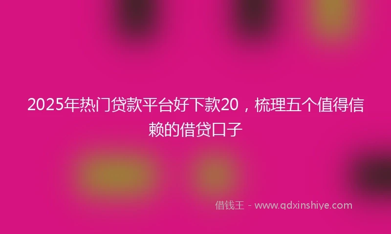 2025年热门贷款平台好下款20，梳理五个值得信赖的借贷口子