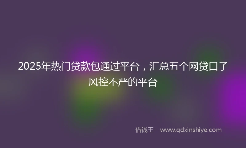 2025年热门贷款包通过平台，汇总五个网贷口子风控不严的平台