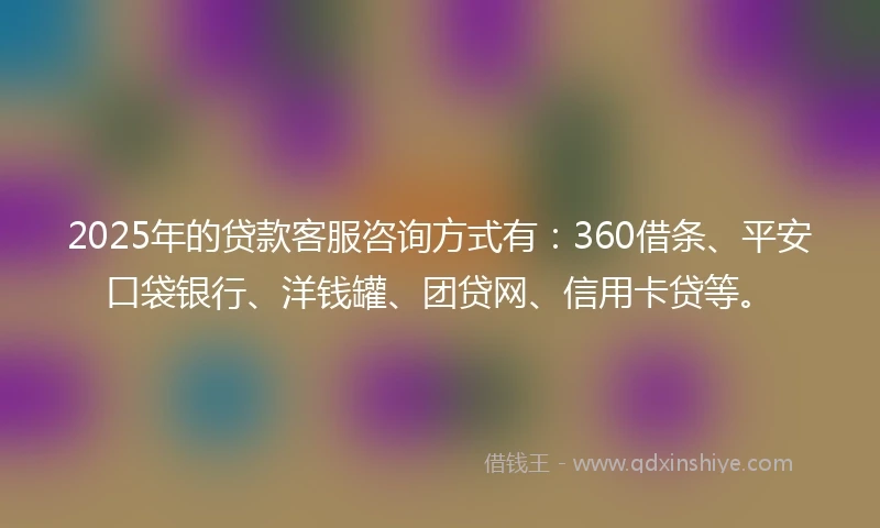 2025年的贷款客服咨询方式有：360借条、平安口袋银行、洋钱罐、团贷网、信用卡贷等。