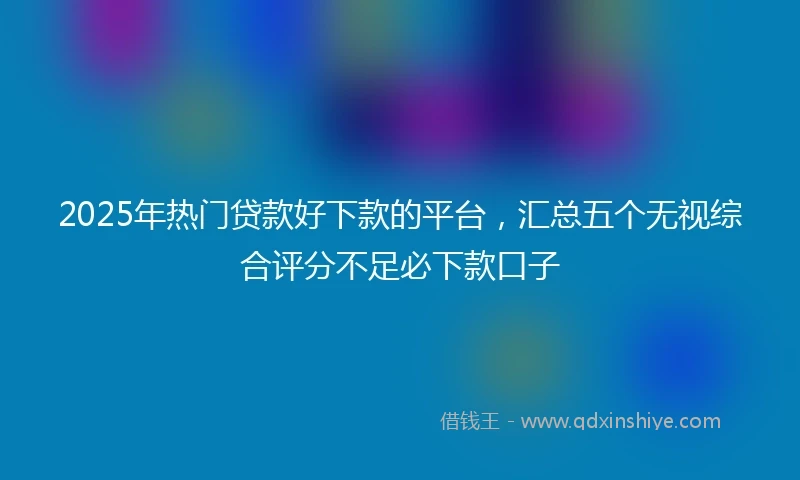 2025年热门贷款好下款的平台，汇总五个无视综合评分不足必下款口子