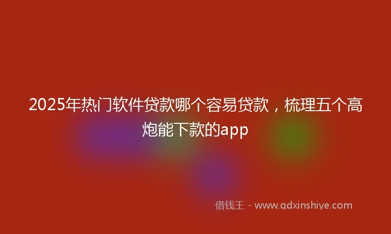 2025年热门软件贷款哪个容易贷款，梳理五个高炮能下款的app