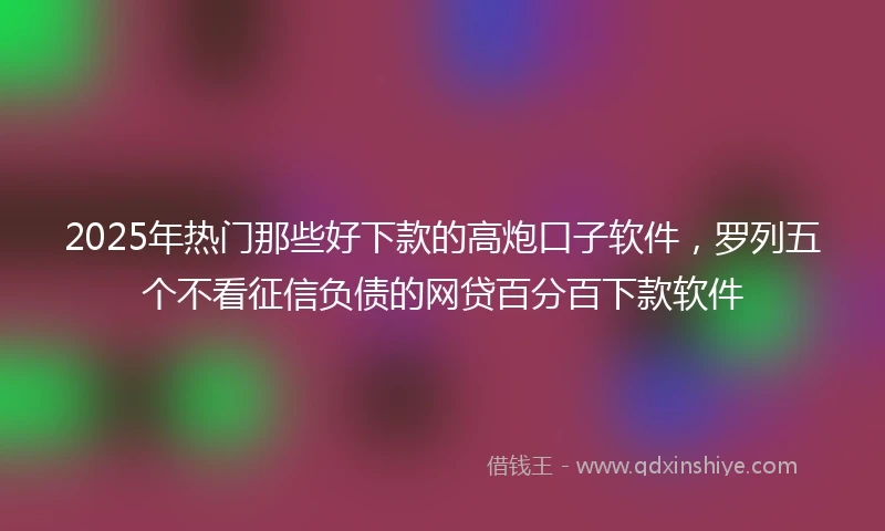 2025年热门那些好下款的高炮口子软件，罗列五个不看征信负债的网贷百分百下款软件