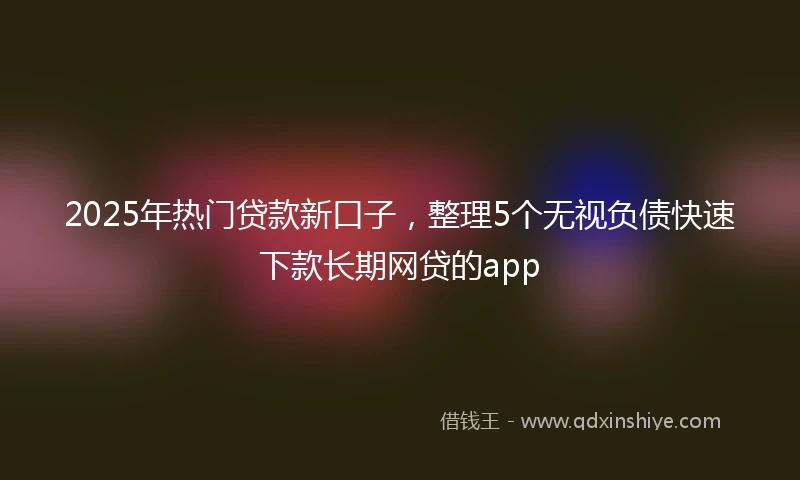 2025年热门贷款新口子，整理5个无视负债快速下款长期网贷的app