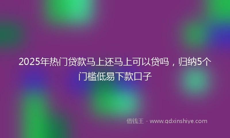 2025年热门贷款马上还马上可以贷吗，归纳5个门槛低易下款口子