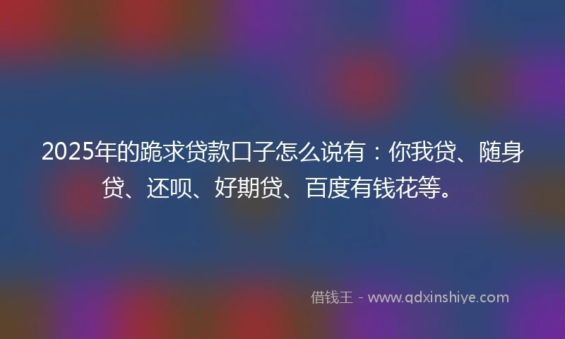 2025年的跪求贷款口子怎么说有：你我贷、随身贷、还呗、好期贷、百度有钱花等。