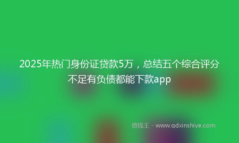 2025年热门身份证贷款5万，总结五个综合评分不足有负债都能下款app