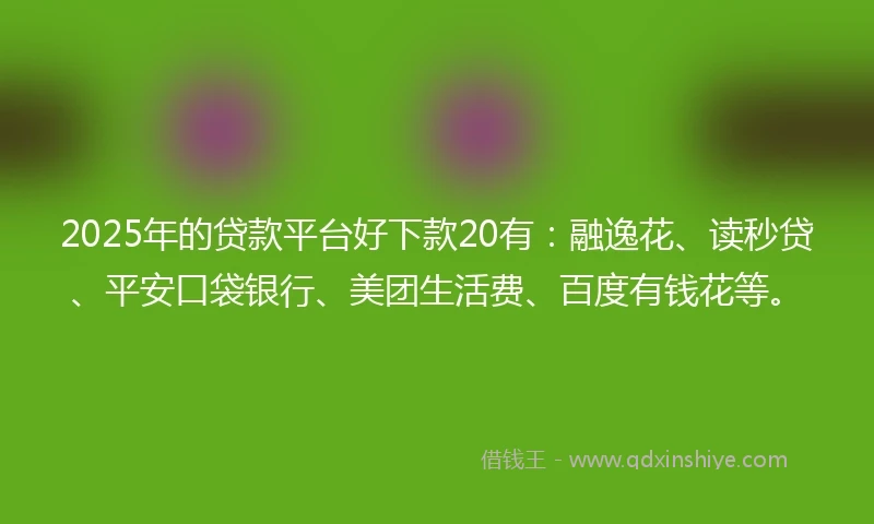 2025年的贷款平台好下款20有：融逸花、读秒贷、平安口袋银行、美团生活费、百度有钱花等。