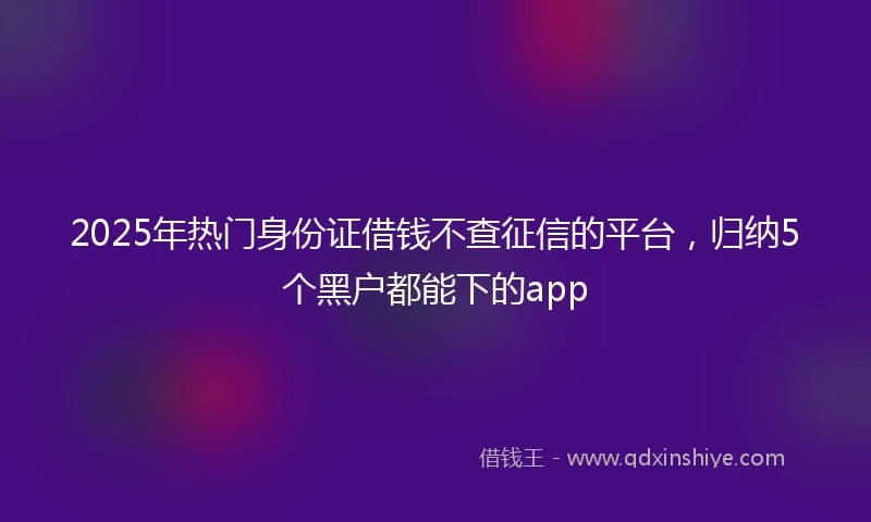 2025年热门身份证借钱不查征信的平台，归纳5个黑户都能下的app