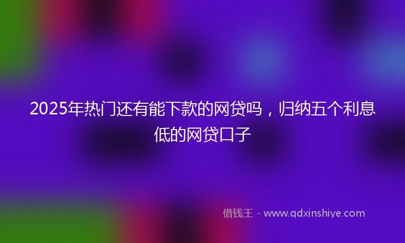 2025年热门还有能下款的网贷吗，归纳五个利息低的网贷口子