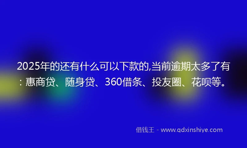 2025年的还有什么可以下款的,当前逾期太多了有：惠商贷、随身贷、360借条、投友圈、花呗等。