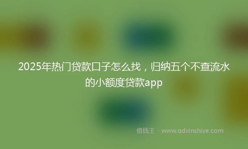 2025年热门贷款口子怎么找，归纳五个不查流水的小额度贷款app