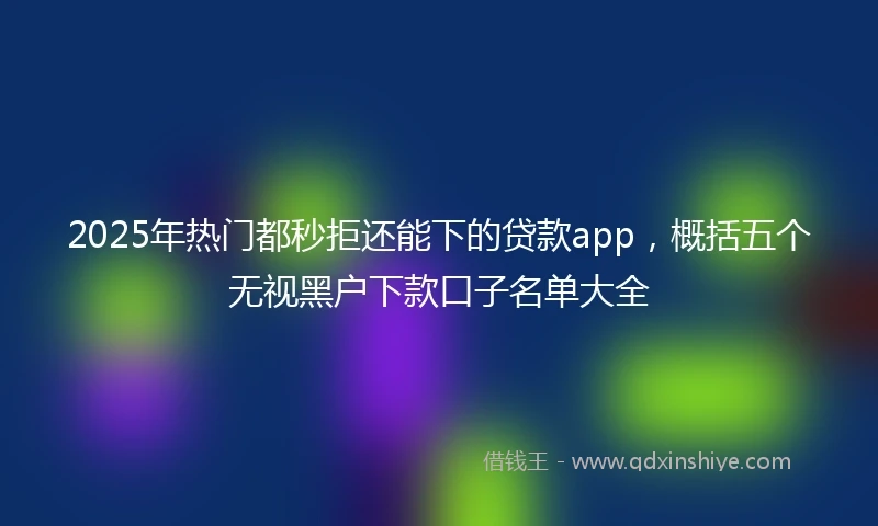 2025年热门都秒拒还能下的贷款app，概括五个无视黑户下款口子名单大全