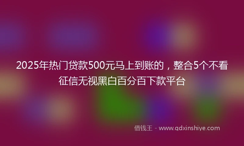 2025年热门贷款500元马上到账的，整合5个不看征信无视黑白百分百下款平台