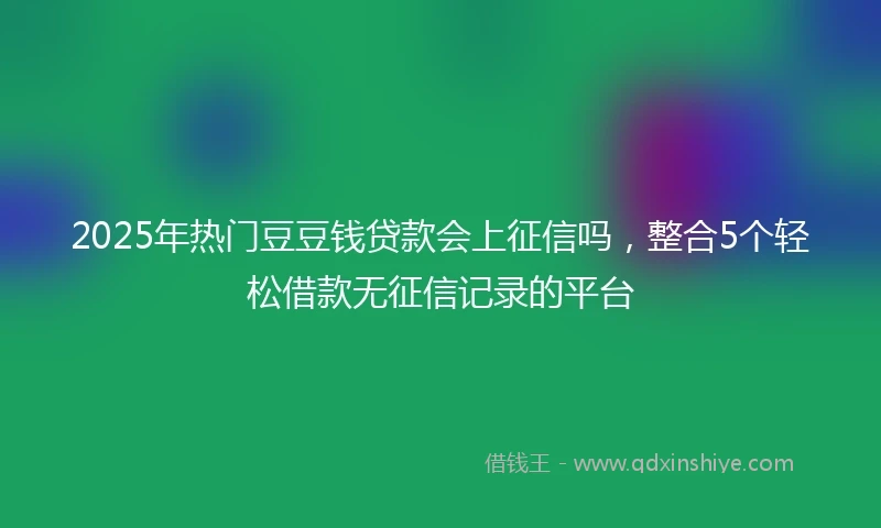 2025年热门豆豆钱贷款会上征信吗，整合5个轻松借款无征信记录的平台